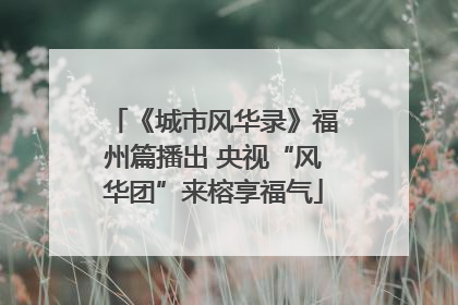 《城市风华录》福州篇播出 央视“风华团”来榕享福气