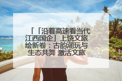 「沿着高速看当代江西国企」上饶文旅绘新卷：古韵潮玩与生态共舞 激活文旅产业新动能
