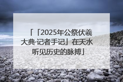 「2025年公祭伏羲大典·记者手记」在天水 听见历史的脉搏