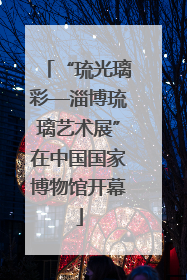 “琉光璃彩—淄博琉璃艺术展”在中国国家博物馆开幕