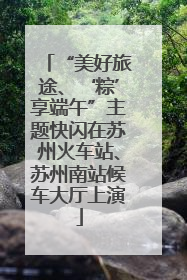 “美好旅途、‘粽’享端午”主题快闪在苏州火车站、苏州南站候车大厅上演