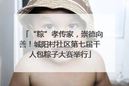 “粽”孝传家，崇德向善！城阳村社区第七届千人包粽子大赛举行