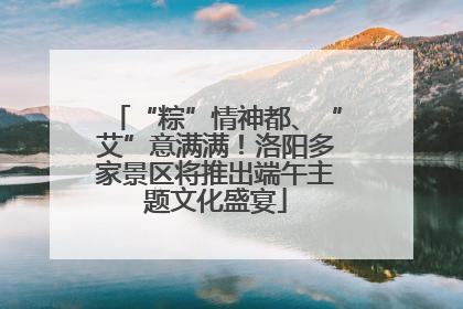 “粽”情神都、“艾”意满满！洛阳多家景区将推出端午主题文化盛宴