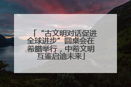 “古文明对话促进全球进步”圆桌会在希腊举行，中希文明互鉴启迪未来