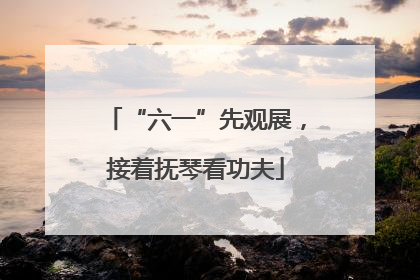 “六一”先观展，接着抚琴看功夫