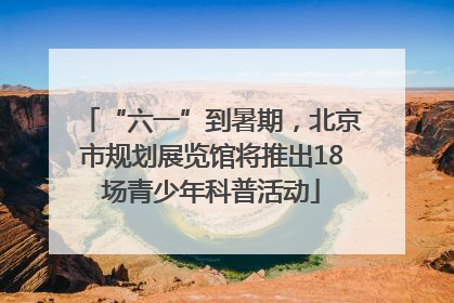“六一”到暑期，北京市规划展览馆将推出18场青少年科普活动