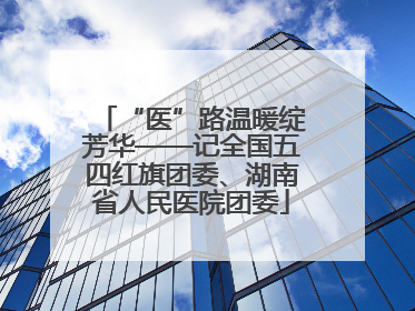 “医”路温暖绽芳华——记全国五四红旗团委、湖南省人民医院团委