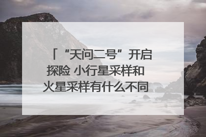 “天问二号”开启探险 小行星采样和火星采样有什么不同？｜科技观察