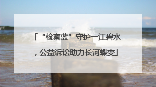“检察蓝”守护一江碧水，公益诉讼助力长河蝶变