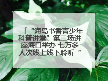 “海岛书香青少年科普讲堂”第二场讲座海口举办 七万多人次线上线下聆听“工匠精神”