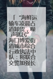 “海鲜运输车凌晨占道卸货，噪声扰民” 海口博爱街道城市综合行政执法中队：将联合交警加强长堤路一带巡逻