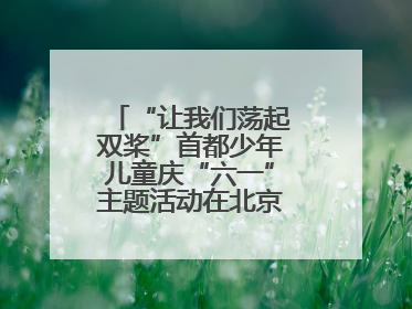 “让我们荡起双桨”首都少年儿童庆“六一”主题活动在北京北海公园举办