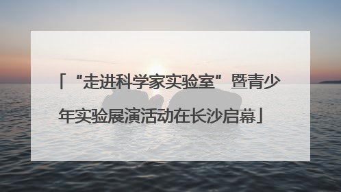 “走进科学家实验室”暨青少年实验展演活动在长沙启幕