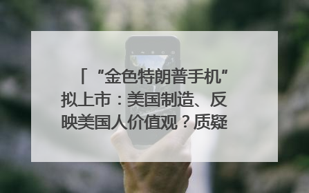 “金色特朗普手机”拟上市：美国制造、反映美国人价值观？质疑者：像天方夜谭