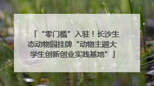“零门槛”入驻！长沙生态动物园挂牌“动物主题大学生创新创业实践基地”