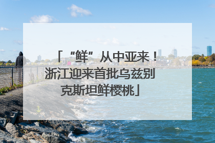 “鲜”从中亚来！浙江迎来首批乌兹别克斯坦鲜樱桃