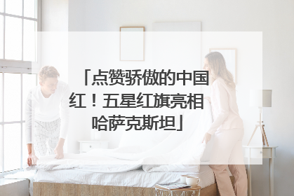 点赞骄傲的中国红！五星红旗亮相哈萨克斯坦
