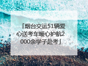 烟台交运51辆爱心送考车暖心护航2000余学子赴考