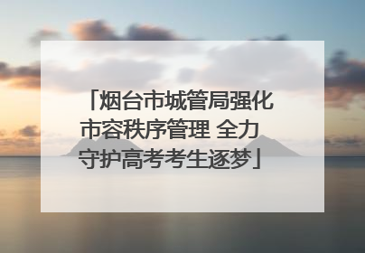 烟台市城管局强化市容秩序管理 全力守护高考考生逐梦