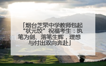 烟台芝罘中学教师包起“状元饺”祝福考生：执笔为剑、落笔生辉，理想与付出双向奔赴
