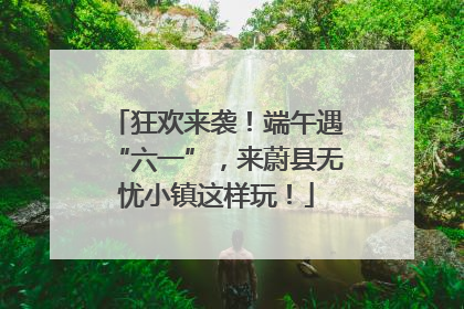 狂欢来袭！端午遇“六一”，来蔚县无忧小镇这样玩！