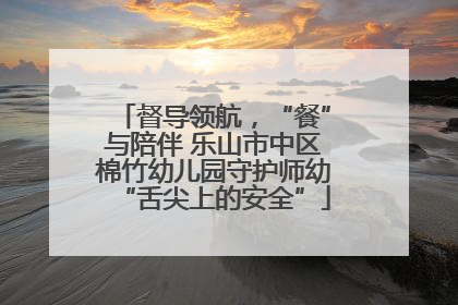 督导领航，“餐”与陪伴 乐山市中区棉竹幼儿园守护师幼“舌尖上的安全”