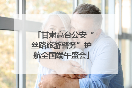 甘肃高台公安“丝路旅游警务”护航全国端午盛会