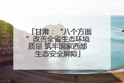 甘肃：“八个方面”改善全省生态环境质量 筑牢国家西部生态安全屏障