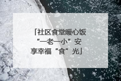 社区食堂暖心饭 “一老一小”安享幸福“食”光