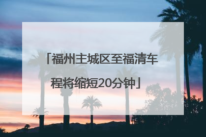 福州主城区至福清车程将缩短20分钟