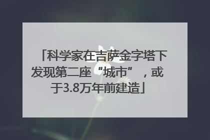 科学家在吉萨金字塔下发现第二座“城市”，或于3.8万年前建造