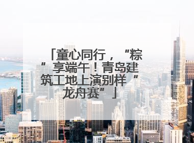 童心同行，“粽”享端午！青岛建筑工地上演别样“龙舟赛”