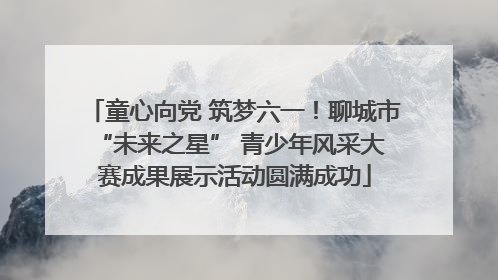 童心向党 筑梦六一！聊城市 “未来之星” 青少年风采大赛成果展示活动圆满成功