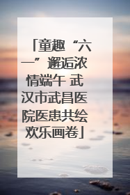 童趣“六一”邂逅浓情端午 武汉市武昌医院医患共绘欢乐画卷