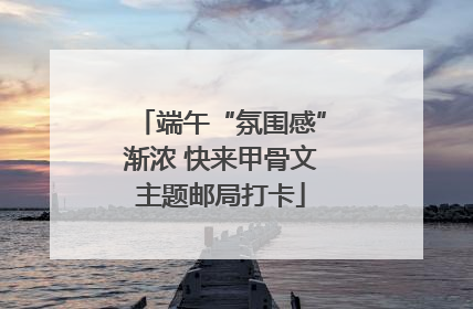 端午“氛围感”渐浓 快来甲骨文主题邮局打卡