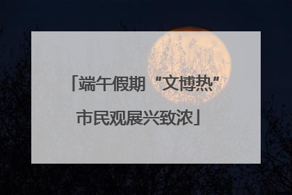 端午假期“文博热” 市民观展兴致浓