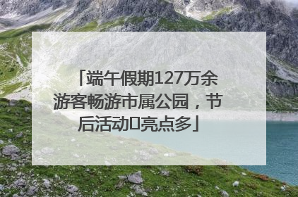 端午假期127万余游客畅游市属公园，节后活动﻿亮点多