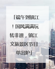 端午到镇江！国风满满玩转非遗，镇江文旅景区节目单出炉