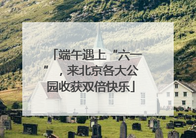端午遇上“六一”，来北京各大公园收获双倍快乐