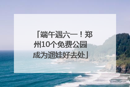 端午遇六一！郑州10个免费公园成为遛娃好去处