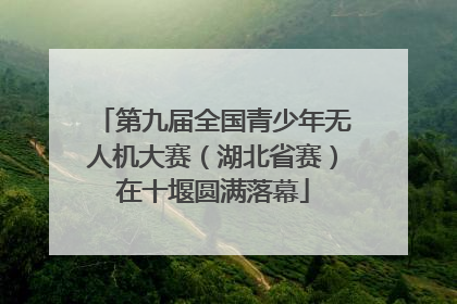 第九届全国青少年无人机大赛（湖北省赛）在十堰圆满落幕