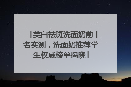 美白祛斑洗面奶前十名实测，洗面奶推荐学生权威榜单揭晓