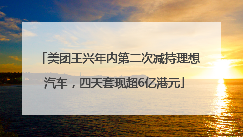 美团王兴年内第二次减持理想汽车，四天套现超6亿港元