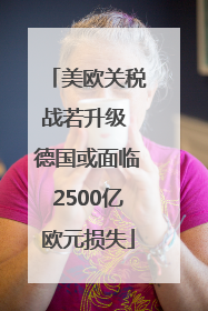 美欧关税战若升级 德国或面临2500亿欧元损失