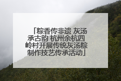 粽香传非遗 灰汤承古韵 杭州余杭四岭村开展传统灰汤粽制作技艺传承活动