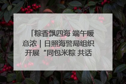 粽香飘四海 端午暖意浓｜日照海警局组织开展“同包米粽 共话端午”系列活动