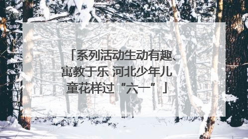 系列活动生动有趣、寓教于乐 河北少年儿童花样过“六一”
