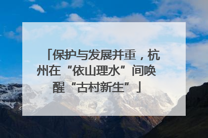 保护与发展并重，杭州在“依山理水”间唤醒“古村新生”