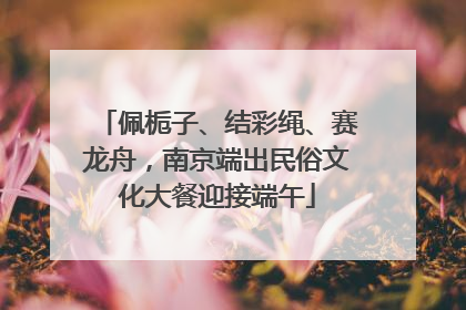 佩栀子、结彩绳、赛龙舟，南京端出民俗文化大餐迎接端午