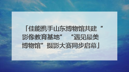 佳能携手山东博物馆共建“影像教育基地” “遇见最美博物馆”摄影大赛同步启幕
